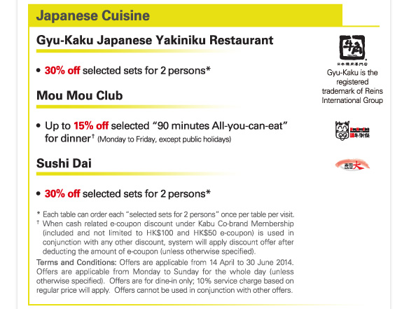 Japanese Cuisine 

Gyu-Kaku Japanese Yakiniku Restaurant 

-30% off selected sets for 2 persons* 

Mou Mou Club 

-Up to 15% off selected “90 minutes All-you-can-eat” for dinner† (Monday to Friday, except public holidays) 

Sushi Dai 

-30% off selected sets for 2 persons* 

* Each table can order each “selected sets for 2 persons” once per table per visit. 
† When cash related e-coupon discount under Kabu Co-brand Membership (included and not limited to HK$100 and HK$50 e-coupon) is used in conjunction with any other discount, system will apply discount offer after deducting the amount of e-coupon (unless otherwise specified). 
Terms and Conditions: Offers are applicable from 14 April to 30 June 2014. Offers are applicable from Monday to Sunday for the whole day (unless otherwise specified). Offers are for dine-in only; 10% service charge based on regular price will apply. Offers cannot be used in conjunction with other offers. 