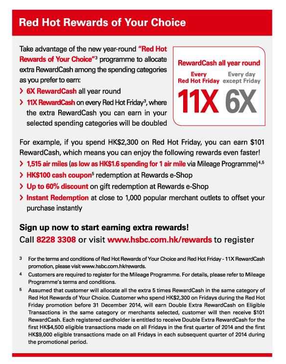 Red Hot Rewards of Your Choice 

Take advantage of the new year-round “Red Hot Rewards of Your Choice”(3) programme to allocate extra RewardCash among the spending categories as you prefer to earn: 
-6X RewardCash all year round 
-11X RewardCash on every Red Hot Friday(3), where the extra RewardCash you can earn in your selected spending categories will be doubled 

For example, if you spend HK$2,300 on Red Hot Friday, you can earn $101 RewardCash, which means you can enjoy the following rewards even faster! 
-1,515 air miles (as low as HK$1.6 spending for 1 air mile via Mileage Programme)(4,5) 
-HK$100 cash coupon(5) redemption at Rewards e-Shop 
-Up to 60% discount on gift redemption at Rewards e-Shop 
-Instant Redemption at close to 1,000 popular merchant outlets to offset your purchase instantly 

Sign up now to start earning extra rewards! 
Call 8228 3308 or visit www.hsbc.com.hk/rewards to register 

3. For the terms and conditions of Red Hot Rewards of Your Choice and Red Hot Friday - 11X RewardCash promotion, please visit www.hsbc.com.hk/rewards. 
4. Customers are required to register for the Mileage Programme. For details, please refer to Mileage Programme’s terms and conditions. 
5. Assumed that customer will allocate all the extra 5 times RewardCash in the same category of Red Hot Rewards of Your Choice. Customer who spend HK$2,300 on Fridays during the Red Hot Friday promotion before 31 December 2014, will earn Double Extra RewardCash on Eligible Transactions in the same category or merchants selected, customer will then receive $101 RewardCash. Each registered cardholder is entitled to receive Double Extra RewardCash for the first HK$4,500 eligible transactions made on all Fridays in the first quarter of 2014 and the first HK$9,000 eligible transactions made on all Fridays in each subsequent quarter of 2014 during the promotional period. 
