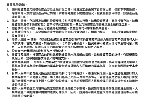 重要風險通知：
1.個別投資產品乃結構性產品涉及金融衍生工具。投資決定是由閣下自行作出的，但閣下不應投資，除非中介人於銷售該產品時已向閣下解釋經考慮閣下的財務情況、投資經驗及目標後，該類產品是適合閣下的。 
2.基金、債券、存款證及結構性投資產品（包括股票掛鉤投資、結構投資票據、高息投資存款、結構投資存款及保本投資存款）並不相等於定期存款。基金乃投資產品而部分涉及金融衍生工具。 
3.證券價格可升可跌，甚至可能變成毫無價值。買賣證券均可帶來虧損或盈利。 
4.在最壞的情況下，基金價值或會大幅地少於你的投資金額（在極端的情況下，你的投資可能會變成沒有價值）。 
5.發行人風險 － 債券、存款證及結構性投資產品受發行者的實際及預計能力所影響及不保證發行人於須償債時不會拖欠債務。於最壞情況下（如發行者破產），投資者將不能收回任何本金或利息／票息，因此最高潛在風險為損失100%投資本金及不能獲取任何利息／票息。 
6.投資者不應僅根據此資料而作出投資決定。 
7.投資涉及風險。投資產品的過往業績數據並非未來業績的指標。欲知投資產品的詳情、有關費用及風險因素，請參閱銷售文件及／或有關文件。 
8.貨幣兌換風險 －外幣和人民幣存款的價值需承受因匯率波動而產生的風險。倘若你選擇將外幣和人民幣存款兌換為其他貨幣時的匯率較當初兌換外幣和人民幣時的匯率為差，則可能會因而蒙受本金損失。 
9.目前人民幣不能自由兌換並受到監管限制（可不時更改）。香港居民之個人客戶透過香港銀行的人民幣存款戶口來兌換人民幣，每人每日最高上限為人民幣20,000元。若香港居民之個人客戶打算兌換的金額超出此每日上限，必須分階段兌換。適用於香港居民人民幣兌換的限額與規定並不適用於非香港居民。 
10.鑑於人民幣收益工具現時並無定期交易及活躍的二手市場，投資該等產品或存在流動資金風險。人民幣收益工具的買價和賣價的差價可能很大，因此，投資者可能承擔重大的交易及變現成本及可能因此而招致虧損。