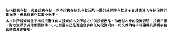 結構投資存款、高息投資存款、保本投資存款及存款證均不屬於受保障存款及不會受香港的存款保障計劃保障。高息投資存款並不保本。  本文件所載資料並不構成招攬任何人投資於本文所述之任何投資產品。你應就本身的投資經驗、投資目標、財政資源及其他相關條件，小心衡量自己是否適合參與任何投資項目。此文件內容未經證券及期貨事務監察委員會審核。