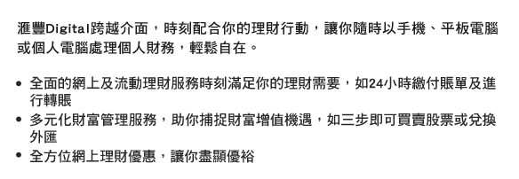 匯豐Digital跨越介面，時刻配合你的理財行動，讓你隨時以手機、平板電腦或個人電腦處理個人財務，輕鬆自在。
- 全面的網上及流動理財服務時刻滿足你的理財需要，如24小時繳付賬單及進行轉賬
- 多元化財富管理服務，助你捕捉財富增值機遇，如三步即可買賣股票或兌換外匯
- 全方位網上理財優惠，讓你盡顯優裕