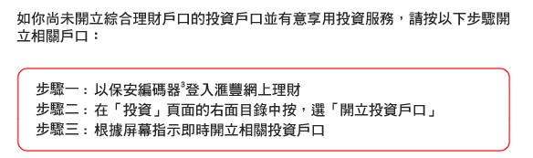 如你尚未開立綜合理財戶口的投資戶口並有意享用投資服務，請按以下步驟開立相關戶口：
步驟一 : 以保安編碼器3登入匯豐網上理財 
步驟二 : 在「投資」頁面的右面目錄中按，選「開立投資戶口」   
步驟三 : 根據屏幕指示即時開立相關投資戶口
