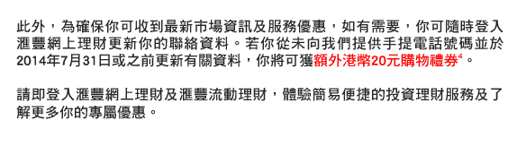 此外，為確保你可收到最新市場資訊及服務優惠，如有需要，你可隨時登入匯豐網上理財更新你的聯絡資料。若你從未向我們提供手提電話號碼並於2014年7月31日或之前更新有關資料，你將可獲額外港幣20元購物禮券4。  
請即登入匯豐網上理財及匯豐流動理財，體驗簡易便捷的投資理財服務及了解更多你的專屬優惠。