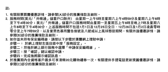 註: 
1.有關股票買賣優惠詳情，請參閱(A)部分的推廣條款及細則。 
2.服務時間(美元/「外幣通」儲蓄戶口除外) 由星期一上午5時至星期六上午4時59分及星期六上午8時至下午4時30分；美元/「外幣通」儲蓄戶口服務時間由星期一至星期五上午8時至晚上7時及星期六上午8時至下午4時30分。上述服務時間不包括1月1日及12月25日全日、12月26日及1月2日凌晨零時零分至上午7時59分，以及當黑色暴雨警告信號及八號或以上風球懸掛期間。有關外匯優惠詳情，請參閱(B)部分的推廣條款及細則。 
3.如你並未持有保安編碼器，請按以下步驟於匯豐網上理財申請： 步驟一： 於網上理財左面目錄中按「服務設定」。 步驟二：然後於網上銀行服務中選擇「申請保安編碼器 」。 步驟三：按「確認」鍵以確認申請。 步驟四：完成後將顯示確認訊息。 
4.於推廣期內合資格客戶最多可享港幣20元購物禮券一次。有關提供手提電話更新獎賞優惠詳情，請參閱(C)部分的推廣條款及細則。
優惠受條款及細則約束。