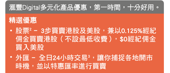 匯豐Digital多元化產品優惠，第一時間，十分好用。
精選優惠
- 股票2 ﹣3步買賣港股及美股，兼以0.125%經紀佣金買賣港股（不設最低收費），$0經紀佣金買入美股
- 外匯 ﹣全日24小時交易3，讓你捕捉各地開市時機，並以特惠匯率進行買賣