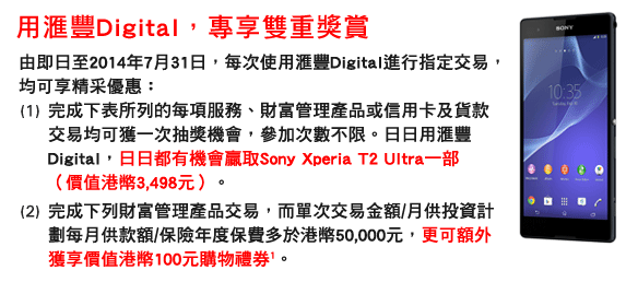 用匯豐Digital，專享雙重獎賞
 由即日至2014年7月31日，每次使用匯豐Digital進行指定交易，均可享精采優惠：
(1)完成下表所列的每項服務、財富管理產品或信用卡及貨款交易均可獲一次抽獎機會，參加次數不限。日日用匯豐Digital，日日都有機會贏取Sony Xperia T2 Ultra一部（價值港幣3,498元）。
(2)完成下列財富管理產品交易，而單次交易金額/月供投資計劃每月供款額/保險年度保費多於港幣50,000元，更可額外獲享價值港幣100元購物禮券1。
