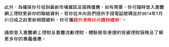 此外，為確保你可收到最新市場資訊及服務優惠，如有需要，你可隨時登入匯豐網上理財更新你的聯絡資料。若你從未向我們提供手提電話號碼並於2014年7月31日或之前更新相關資料，你可獲額外港幣20元購物禮券11。

請即登入匯豐網上理財及匯豐流動理財，體驗簡易便捷的投資理財服務及了解更多你的專屬優惠。