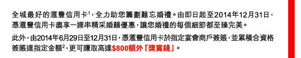 全城最好的匯豐信用卡(1)，全力助您籌劃難忘婚禮。由即日起至2014年12月31日，憑匯豐信用卡盡享一連串精采婚囍優惠，讓您婚禮的每個細節都至臻完美。 
此外，由2014年6月29日至12月31日，憑匯豐信用卡於指定宴會商戶簽賬，並累積合資格簽賬達指定金額(2)，更可賺取高達$800額外「獎賞錢」。 