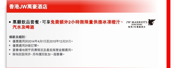 香港JW萬豪酒店 
- 惠顧飲品套餐，可享免費額外2小時無限量供應冰凍橙汁、汽水及啤酒 

條款及細則： 
- 優惠適用於2014年4月1日至2015年12月31日。 
- 優惠適用於新訂單。 
- 宴會場地視乎供應情況及最低保證金額適用。 
- 除特別說明外，所有價目設加一服務費。 