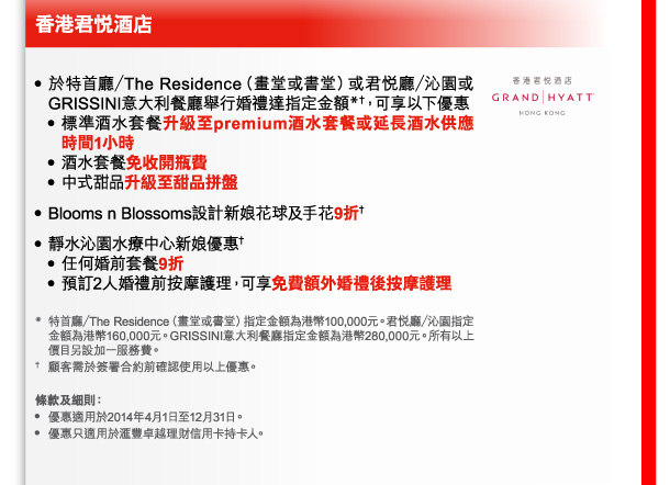 香港君悅酒店 
- 於特首廳／The Residence（畫堂或書堂）或君悅廳／沁園或GRISSINI意大利餐廳舉行婚禮達指定金額*†，可享以下優惠 
 - 標準酒水套餐升級至premium酒水套餐或延長酒水供應時間1小時 
 - 酒水套餐免收開瓶費 
 - 中式甜品升級至甜品拼盤 
- Blooms n Blossoms設計新娘花球及手花9折† 
- 靜水沁園水療中心新娘優惠† 
 - 任何婚前套餐9折 
 - 預訂2人婚禮前按摩護理，可享免費額外婚禮後按摩護理 

* 特首廳／The Residence（畫堂或書堂）指定金額為港幣100,000元。君悅廳／沁園指定金額為港幣160,000元。GRISSINI意大利餐廳指定金額為港幣280,000元。所有以上價目另設加一服務費。 
† 顧客需於簽署合約前確認使用以上優惠。 

條款及細則： 
- 優惠適用於2014年4月1日至12月31日。 
- 優惠只適用於匯豐卓越理財信用卡持卡人。 