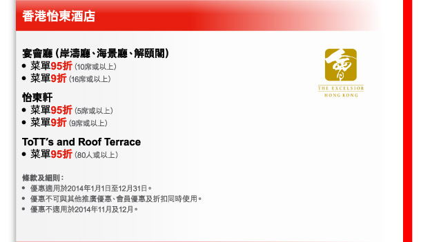香港怡東酒店 
宴會廳（岸濤廳、海景廳、解頤閣） 
- 菜單95折（10席或以上） 
- 菜單9折（16席或以上） 
怡東軒 
- 菜單95折（5席或以上） 
- 菜單9折（9席或以上） 
ToTT’s and Roof Terrace 
- 菜單95折（80人或以上） 

條款及細則： 
- 優惠適用於2014年1月1日至12月31日。 
- 優惠不可與其他推廣優惠、會員優惠及折扣同時使用。 
- 優惠不適用於2014年11月及12月。 