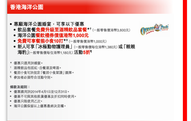 香港海洋公園 
- 惠顧海洋公園婚宴，可享以下優惠 
 - 飲品套餐免費升級至酒精飲品套餐*†（一般零售價港幣3,600元） 
 - 海洋公園餐飲禮券價值港幣1,000元 
 - 免費可享餐前小食10打*‡（一般零售價港幣1,000元） 
 - 新人可享「冰極動物護理員」（一般零售價每位港幣1,380元）或「親親海豹」（一般零售價每位港幣1,180元）活動5折&para; 

* 優惠只適用於婚宴。 
† 酒精飲品包括紅、白餐酒及啤酒。 
‡ 餐前小食可於指定「餐前小食菜譜」選擇。 
&para; 參加者必須符合活動守則。 

條款及細則： 
- 優惠適用於2014年4月1日至12月31日。 
- 優惠不可與其他推廣優惠及折扣同時使用。 
- 優惠只限使用乙次。 
- 海洋公園保留以上優惠最終決定權。 