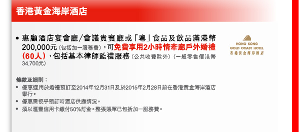 香港黃金海岸酒店 
- 惠顧酒店宴會廳／會議貴賓廳或「粵」食品及飲品滿港幣200,000元（包括加一服務費），可免費享用2小時情牽廊戶外婚禮（60人），包括基本律師監禮服務（公共收費除外）（一般零售價港幣34,700元） 

條款及細則： 
- 優惠適用於婚禮預訂至2014年12月31日及於2015年2月28日前在香港黃金海岸酒店舉行。 
- 優惠需視乎預訂時酒店供應情況。 
- 須以匯豐信用卡繳付50%訂金。整張賬單已包括加一服務費。 