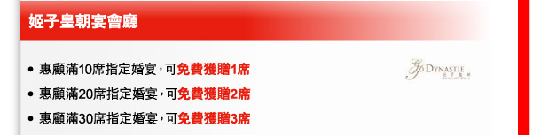 姬子皇朝宴會廳 
- 惠顧滿10席指定婚宴，可免費獲贈1席 
- 惠顧滿20席指定婚宴，可免費獲贈2席 
- 惠顧滿30席指定婚宴，可免費獲贈3席 