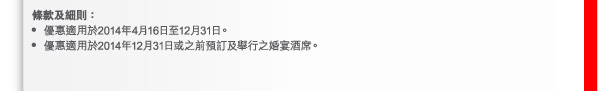 條款及細則： 
- 優惠適用於2014年4月16日至12月31日。 
- 優惠適用於2014年12月31日或之前預訂及舉行之婚宴酒席。 