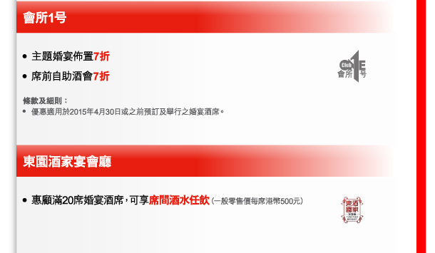 會所1号 
- 主題婚宴佈置7折 
- 席前自助酒會7折 

條款及細則： 
- 優惠適用於2015年4月30日或之前預訂及舉行之婚宴酒席。 

東園酒家宴會廳 
- 惠顧滿20席婚宴酒席，可享席間酒水任飲（一般零售價每席港幣500元） 
