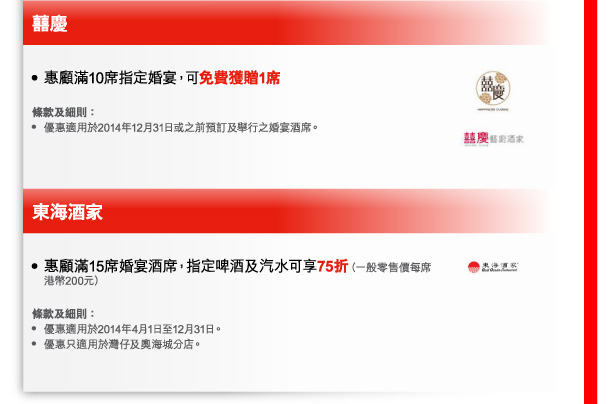 囍慶 
- 惠顧滿10席指定婚宴，可免費獲贈1席 

條款及細則： 
- 優惠適用於2014年12月31日或之前預訂及舉行之婚宴酒席。 

東海酒家 
- 惠顧滿15席婚宴酒席，指定啤酒及汽水可享75折（一般零售價每席港幣200元） 

條款及細則： 
- 優惠適用於2014年4月1日至12月31日。 
- 優惠只適用於灣仔及奧海城分店。 