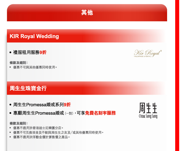 其他 

KIR Royal Wedding 
- 禮服租用服務9折 

條款及細則： 
- 優惠不可與其他優惠同時使用。 

周生生珠寶金行 
- 周生生Promessa婚戒系列9折 
- 惠顧周生生Promessa婚戒（一對），可享免費名刻字服務 

條款及細則： 
- 優惠不適用於香港迪士尼樂園分店。 
- 優惠不可兌換現金及不能與周生生之友及／或其他優惠同時使用。 
- 優惠不適用於浮動金價計算售價之產品。 