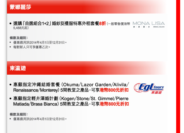 蒙娜麗莎 
- 選購「自選組合1+2」婚紗及禮服特惠外租套餐8折（一般零售價港幣5,488元起） 

條款及細則： 
- 優惠適用於2014年4月1日至12月31日。 
- 每對新人只可享優惠乙次。 

東瀛遊 
- 惠顧指定沖繩結婚套餐（Okuma／Lazor Garden／Alivila／Renaissance／Monterey）5間教堂之產品，可享港幣800元折扣 
- 惠顧指定輕井澤婚計劃（Kogen／Stone／St. Gimmel／Pierre Matiada／Brasa Bianca）5間教堂之產品，可享港幣800元折扣 

條款及細則： 
- 優惠適用於2014年4月1日至12月31日。 