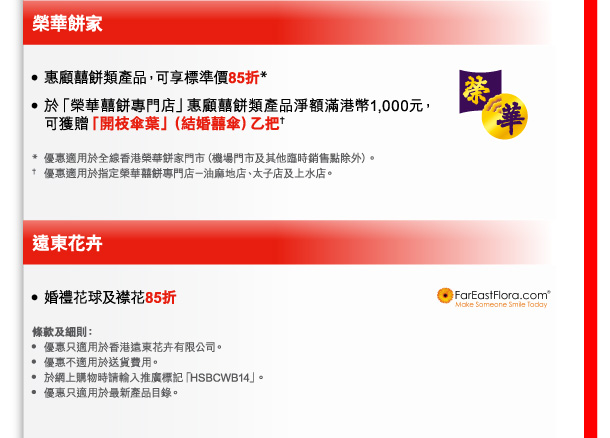 榮華餅家 
- 惠顧囍餅類產品，可享標準價85折* 
- 於「榮華囍餅專門店」惠顧囍餅類產品淨額滿港幣1,000元，可獲贈「開枝傘葉」（結婚囍傘）乙把† 

* 優惠適用於全線香港榮華餅家門市（機場門市及其他臨時銷售點除外）。 
† 優惠適用於指定榮華囍餅專門店－油麻地店、太子店及上水店。 

遠東花卉 
- 婚禮花球及襟花85折 

條款及細則： 
- 優惠只適用於香港遠東花卉有限公司。 
- 優惠不適用於送貨費用。 
- 於網上購物時請輸入推廣標記「HSBCWB14」。 
- 優惠只適用於最新產品目錄。 