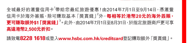 全城最好的匯豐信用卡(1)帶給您最紅旅遊優惠！由2014年7月1日至9月14日，憑匯豐信用卡於海外簽賬，除可賺取基本「獎賞錢」(2)外，每相等於港幣20元的海外簽賬，更可賺取額外$1「獎賞錢」(3)。此外，由2014年7月1日至8月31日，於指定旅遊商戶更可享高達港幣2,500元折扣。 

請致電8228 1618或登入www.hsbc.com.hk/creditcard登記賺取額外「獎賞錢」。 
