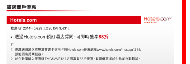 旅遊商戶優惠 

Hotels.com 

推廣期：2014年5月29日至2015年3月31日 

> 透過Hotels.com預訂酒店房間，可即時獲享88折 

註： 
1. 優惠適用於以匯豐萬事達卡信用卡於Hotels.com香港網站www.hotels.com/mcsave12-hk預訂酒店房間服務。 
2. 於付款頁輸入優惠碼「MCSAVE12」方可享有88折優惠，有關優惠將於付款前自動扣減。 