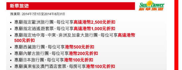 新華旅遊 

推廣期：2014年7月1日至2014年8月31日 

- 惠顧指定歐洲旅行團，每位可享高達港幣2,500元折扣 
- 惠顧指定逍遙遊套票，每位可享高達港幣1,000元折扣 
- 惠顧指定地中海、中東、非洲及加拿大旅行團，每位可享高達港幣500元折扣 
- 惠顧西藏旅行團，每位可享港幣500元折扣 
- 惠顧內蒙古旅行團，每位可享港幣200元折扣 
- 惠顧日本旅行團，每位可享港幣100元折扣 
- 惠顧廣東省及澳門酒店套票，每房可享港幣100元折扣 