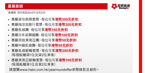 星晨旅遊 

推廣期：即日起至2014年12月31日 

- 惠顧星怡假期套票，每位可享港幣300元折扣 
- 惠顧指定自遊行套票，每位可享港幣200元折扣 
- 惠顧長線團，每位可享港幣150元折扣 
- 惠顧日本或韓國團，每位可享港幣100元折扣 
- 惠顧其他東南亞團，每位可享港幣50元折扣 
- 惠顧中國長線團，每位可享港幣50元折扣 
- 惠顧長線郵輪套票，每位可享港幣200元折扣（每個船艙第1位及第2位乘客） 
- 惠顧東南亞郵輪套票，每位可享港幣100元折扣（每個船艙第1位及第2位乘客） 
請瀏覽www.hsbc.com.hk/yearroundoffer參閱條款及細則。 