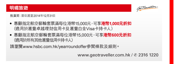 明媚旅遊 

推廣期：即日起至2014年12月31日 

- 惠顧指定航空郵輪套票滿每位港幣15,000元，可享港幣1,000元折扣（適用於匯豐卓越理財信用卡及匯豐白金Visa卡持卡人） 
- 惠顧指定航空郵輪套票滿每位港幣15,000元，可享港幣600元折扣（適用於所有其他匯豐信用卡持卡人） 
請瀏覽www.hsbc.com.hk/yearroundoffer參閱條款及細則。 

www.geotraveller.com.hk / 電話 2316 1220 