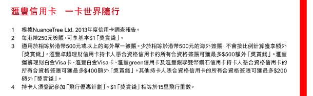 匯豐信用卡 一卡世界隨行 

1 根據NuanceTree Ltd. 2013年度信用卡調查報告。 
2 每港幣250元簽賬，可享基本$1「獎賞錢」。 
3 適用於相等於港幣500元或以上的海外單一簽賬。少於相等於港幣500元的海外簽賬，不會按比例計算獲享額外「獎賞錢」。匯豐卓越理財信用卡持卡人憑合資格信用卡的所有合資格簽賬可獲最多$500額外「獎賞錢」。匯豐運籌理財白金Visa卡、匯豐白金Visa卡、匯豐green信用卡及匯豐銀聯雙幣鑽石信用卡持卡人憑合資格信用卡的所有合資格簽賬可獲最多$400額外「獎賞錢」。其他持卡人憑合資格信用卡的所有合資格簽賬可獲最多$200額外「獎賞錢」。 
4 持卡人須登記參加「飛行優惠計劃」。$1「獎賞錢」相等於15里飛行里數。 