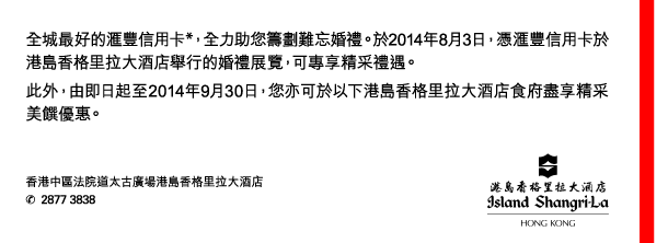 全城最好的匯豐信用卡*，全力助您籌劃難忘婚禮。於2014年8月3日，憑匯豐信用卡於港島香格里拉大酒店舉行的婚禮展覽，可專享精采禮遇。 
此外，由即日起至2014年9月30日，您亦可於以下港島香格里拉大酒店食府盡享精采美饌優惠。 

香港中區法院道太古廣場港島香格里拉大酒店 
電話號碼：2877 3838 