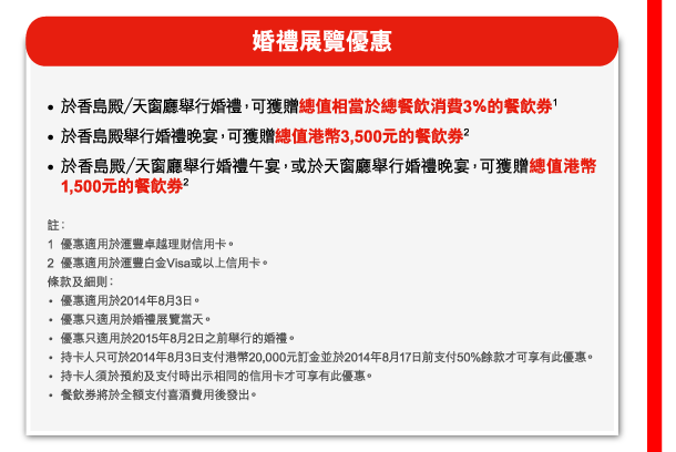 婚禮展覽優惠 

- 於香島殿／天窗廳舉行婚禮，可獲贈總值相當於總餐飲消費3％的餐飲券(1) 
- 於香島殿舉行婚禮晚宴，可獲贈總值港幣3,500元的餐飲券(2) 
- 於香島殿／天窗廳舉行婚禮午宴，或於天窗廳舉行婚禮晚宴，可獲贈總值港幣1,500元的餐飲券(2) 

註： 
1. 優惠適用於匯豐卓越理財信用卡。 
2. 優惠適用於匯豐白金Visa或以上信用卡。 
條款及細則： 
 - 優惠適用於2014年8月3日。 
 - 優惠只適用於婚禮展覽當天。 
 - 優惠只適用於2015年8月2日之前舉行的婚禮。 
 - 持卡人只可於2014年8月3日支付港幣20,000元訂金並於2014年8月17日前支付50%餘款才可享有此優惠。 
 - 持卡人須於預約及支付時出示相同的信用卡才可享有此優惠。 
 - 餐飲券將於全額支付喜酒費用後發出。 