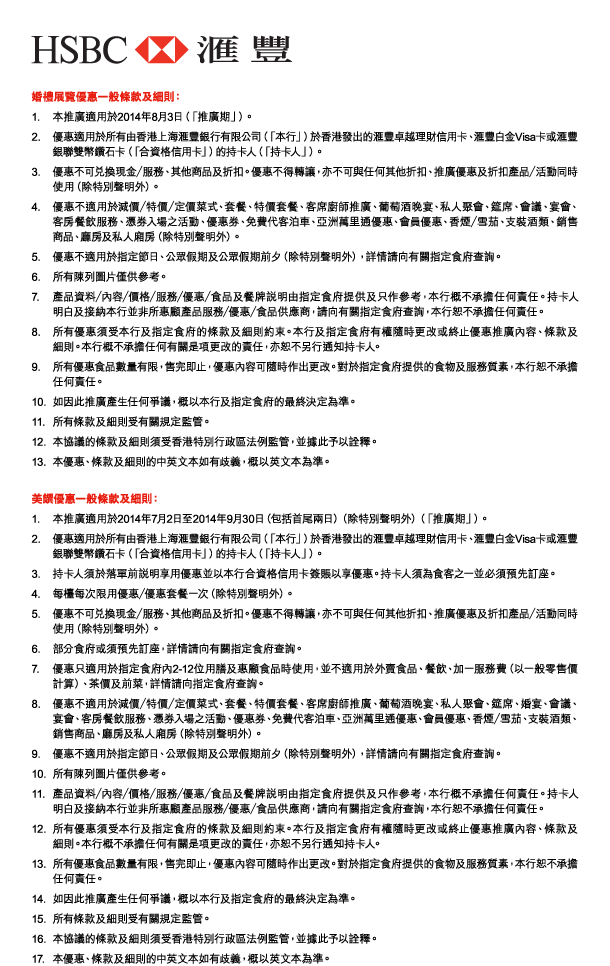 HSBC 匯豐 

婚禮展覽優惠一般條款及細則： 
1. 本推廣適用於2014年8月3日（「推廣期」）。 
2. 優惠適用於所有由香港上海匯豐銀行有限公司（「本行」）於香港發出的匯豐卓越理財信用卡、匯豐白金Visa卡或匯豐銀聯雙幣鑽石卡（「合資格信用卡」）的持卡人（「持卡人」）。 
3. 優惠不可兌換現金／服務、其他商品及折扣。優惠不得轉讓，亦不可與任何其他折扣、推廣優惠及折扣產品／活動同時使用（除特別聲明外）。 
4. 優惠不適用於減價／特價／定價菜式、套餐、特價套餐、客席廚師推廣、葡萄酒晚宴、私人聚會、筵席、會議、宴會、客房餐飲服務、憑券入場之活動、優惠券、免費代客泊車、亞洲萬里通優惠、會員優惠、香煙／雪茄、支裝酒類、銷售商品、廳房及私人廂房（除特別聲明外）。 
5. 優惠不適用於指定節日、公眾假期及公眾假期前夕（除特別聲明外），詳情請向有關指定食府查詢。 
6. 所有陳列圖片僅供參考。 
7. 產品資料／內容／價格／服務／優惠／食品及餐牌說明由指定食府提供及只作參考，本行概不承擔任何責任。持卡人明白及接納本行並非所惠顧產品服務／優惠／食品供應商，請向有關指定食府查詢，本行恕不承擔任何責任。 
8. 所有優惠須受本行及指定食府的條款及細則約束。本行及指定食府有權隨時更改或終止優惠推廣內容、條款及細則。本行概不承擔任何有關是項更改的責任，亦恕不另行通知持卡人。 
9. 所有優惠食品數量有限，售完即止，優惠內容可隨時作出更改。對於指定食府提供的食物及服務質素，本行恕不承擔任何責任。 
10. 如因此推廣產生任何爭議，概以本行及指定食府的最終決定為準。 
11. 所有條款及細則受有關規定監管。 
12. 本協議的條款及細則須受香港特別行政區法例監管，並據此予以詮釋。 
13. 本優惠、條款及細則的中英文本如有歧義，概以英文本為準。 

美饌優惠一般條款及細則： 
1. 本推廣適用於2014年7月2日至2014年9月30日（包括首尾兩日）（除特別聲明外）（「推廣期」）。 
2. 優惠適用於所有由香港上海匯豐銀行有限公司（「本行」）於香港發出的匯豐卓越理財信用卡、匯豐白金Visa卡或匯豐銀聯雙幣鑽石卡（「合資格信用卡」）的持卡人（「持卡人」）。 
3. 持卡人須於落單前說明享用優惠並以本行合資格信用卡簽賬以享優惠。持卡人須為食客之一並必須預先訂座。 
4. 每檯每次限用優惠／優惠套餐一次（除特別聲明外）。 
5. 優惠不可兌換現金／服務、其他商品及折扣。優惠不得轉讓，亦不可與任何其他折扣、推廣優惠及折扣產品／活動同時使用（除特別聲明外）。 
6. 部分食府或須預先訂座，詳情請向有關指定食府查詢。 
7. 優惠只適用於指定食府內2-12位用膳及惠顧食品時使用，並不適用於外賣食品、餐飲、加一服務費（以一般零售價計算）、茶價及前菜，詳情請向指定食府查詢。 
8. 優惠不適用於減價／特價／定價菜式、套餐、特價套餐、客席廚師推廣、葡萄酒晚宴、私人聚會、筵席、婚宴、會議、宴會、客房餐飲服務、憑券入場之活動、優惠券、免費代客泊車、亞洲萬里通優惠、會員優惠、香煙／雪茄、支裝酒類、銷售商品、廳房及私人廂房（除特別聲明外）。 
9. 優惠不適用於指定節日、公眾假期及公眾假期前夕（除特別聲明外），詳情請向有關指定食府查詢。 
10. 所有陳列圖片僅供參考。 
11. 產品資料／內容／價格／服務／優惠／食品及餐牌說明由指定食府提供及只作參考，本行概不承擔任何責任。持卡人明白及接納本行並非所惠顧產品服務／優惠／食品供應商，請向有關指定食府查詢，本行恕不承擔任何責任。 
12. 所有優惠須受本行及指定食府的條款及細則約束。本行及指定食府有權隨時更改或終止優惠推廣內容、條款及細則。本行概不承擔任何有關是項更改的責任，亦恕不另行通知持卡人。 
13. 所有優惠食品數量有限，售完即止，優惠內容可隨時作出更改。對於指定食府提供的食物及服務質素，本行恕不承擔任何責任。 
14. 如因此推廣產生任何爭議，概以本行及指定食府的最終決定為準。 
15. 所有條款及細則受有關規定監管。 
16. 本協議的條款及細則須受香港特別行政區法例監管，並據此予以詮釋。 
17. 本優惠、條款及細則的中英文本如有歧義，概以英文本為準。 