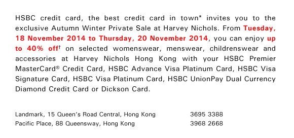 HSBC credit card, the best credit card in town* invites you to the exclusive Autumn Winter Private Sale at Harvey Nichols. From Tuesday, 18 November 2014 to Thursday, 20 November 2014, you can enjoy up to 40% off† on selected womenswear, menswear, childrenswear and accessories at Harvey Nichols Hong Kong with your HSBC Premier MasterCard® Credit Card, HSBC Advance Visa Platinum Card, HSBC Visa Signature Card, HSBC Visa Platinum Card, HSBC UnionPay Dual Currency Diamond Credit Card or Dickson Card.

Landmark, 15 Queen’s Road Central, Hong Kong 3695 3388
Pacific Place, 88 Queensway, Hong Kong 3968 2668