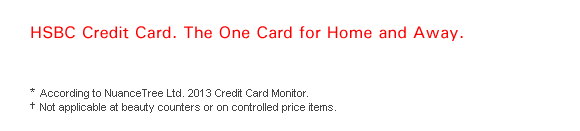 HSBC Credit Card. The One Card for Home and Away.

* According to NuanceTree Ltd. 2013 Credit Card Monitor.
† Not applicable at beauty counters or on controlled price items.