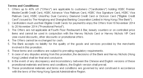 Terms and Conditions:
1. Offers up to 40% off (“Offers”) are applicable to customers (“Cardholders”) holding HSBC Premier MasterCard® Credit Card, HSBC Advance Visa Platinum Card, HSBC Visa Signature Card, HSBC Visa Platinum Card, HSBC UnionPay Dual Currency Diamond Credit Card or Dickson Card (“Eligible Credit Card”) issued by The Hongkong and Shanghai Banking Corporation Limited in Hong Kong (“the Bank”). 
2. Cardholders must use their Eligible Credit Cards for payment to enjoy the Offers from 18 November 2014 to 20 November 2014 (“Promotional Period”).  
3. The Offers are not applicable at Fourth Floor Restaurant & Bar, beauty counters or on controlled price items and cannot be used in conjunction with the Harvey Nichols Card or Harvey Nichols VIP Card year-round discounts, other discounts or promotional offers. 
4. The Offers cannot be exchanged for cash. 
5. The Bank accepts no liability for the quality of the goods and services provided by the merchants involved in this promotion.
6. These terms and conditions are subject to prevailing regulatory requirements.
7. In case of any disputes arising from this promotion, the decisions of the Bank and Harvey Nichols (Hong Kong) Limited shall be final and conclusive.
8. In the event of any discrepancy and inconsistency between the Chinese and English versions of these promotional materials and terms and conditions, the English version shall prevail. 
9. These promotional materials and terms and conditions are governed by and construed in accordance with the laws of the Hong Kong Special Administrative Region. 