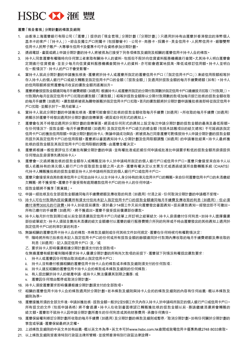 匯豐「現金套現」分期計劃的條款及細則 
1. 由香港上海匯豐銀行有限公司（「匯豐」）提供的「現金套現」分期計劃（「分期計劃」）只適用於持有由匯豐於香港發出的港幣個人基本卡的客戶（「持卡人」）。綜合及獨立戶口附屬卡（包括聯營卡）、公司卡、商務卡、採購卡、美金信用卡、人民幣信用卡、銀聯雙幣信用卡人民幣子賬戶、大專學生信用卡及優惠卡均不合資格參加分期計劃。 
2. 透過電話、書面或網上申請分期計劃的持卡人將被視為已接受下列各項條款及細則及相關的匯豐信用卡持卡人合約條款。 
3. 持卡人同意匯豐有權隨時向任何第三者索取有關持卡人的資料，包括但不限於向信貸資料服務機構進行查閱。尤其持卡人明白匯豐會定期進行信貸複查，並至少每月向信貸資料服務機構查閱持卡人的資料，亦可能會適當地提高、降低或修訂信用額。持卡人並明白在一般情況下，持卡人的戶口不會受影響。 
4. 當持卡人就此分期計劃的申請獲批核後，匯豐將於持卡人或匯豐所指定的匯豐信用卡戶口（「指定信用卡戶口」）凍結信用限額相等於存入持卡人的個人銀行戶口或結欠轉賬至指定信用卡戶口的金額（「提款金額」）及適用於提款金額的每月手續費總額（如有）。持卡人的信用限額將按照匯豐每月收妥的還款金額而逐漸回升。 
5. 匯豐將會按提款金額連同每月手續費總額（如適用）根據持卡人或匯豐所指定的分期付款期數於指定信用卡戶口連續按月扣取（「付款期」）。付款期內每月從指定信用卡戶口扣取的還款額（「還款額」）相等於提款金額除以分期付款期數的款項加每月按已批核的提款金額收取的每月手續費（如適用）。還款額將被視為購物簽賬於指定信用卡戶口扣取。首月的還款額將於分期計劃申請獲批核後即時從指定信用卡戶口扣取，並顯示於下一期月結單上。 
6. 當持卡人就此分期計劃的申請獲批核後，匯豐可能會按已批核的提款金額收取每月手續費（如適用）。所收取的每月手續費（如適用）將顯示於匯豐不時發出適用於分期計劃的宣傳單張、網頁或任何形式的通知上。 
7. 匯豐會在其不時發出適用於分期計劃的宣傳單張、網頁或任何形式的通知上設定每次申請分期計劃的提款金額的最高及最低限額。在任何情況下，提款金額、每月手續費總額（如適用）及指定信用卡戶口結欠的總金額（包括未誌賬項目的結欠總和）不可超過該指定信用卡戶口的獲批信用限額。申請分期計劃的持卡人，無論申請成功與否，將被視為已同意匯豐可酌情按持卡人申請分期計劃的提款金額而提升其指定信用卡戶口的信用限額。匯豐將以書面通知持卡人分期計劃及信用限額調整（如適用）的申請審批結果。持卡人最終獲批核的提款金額及其指定信用卡戶口信用限額的調整，由匯豐全權決定。 
8. 匯豐將根據一般信貸評估方式審批有關分期計劃的申請，並有權批准或拒絕任何申請或批准比申請要求較低的提款金額而毋須提供任何理由及毋須事先通知持卡人。 
9. 匯豐會一次過將獲批核的提款金額存入或轉賬至持卡人於申請時所指定的個人銀行戶口或信用卡戶口。匯豐只會接受來自持卡人以個人名義持有的港元個人銀行戶口作提取提款金額之用。此外，匯豐有權決定以支票方式或透過結算所自動轉賬系統（CHATS）代持卡人轉賬獲批核的提款金額至持卡人於申請時所指定的個人銀行戶口或信用卡戶口。 
10. 匯豐只會接受來自其他香港信用卡公司並由持卡人以主卡持卡人身分持有的港元信用卡戶口的轉賬。來自任何匯豐信用卡戶口的未清繳結欠轉賬，將不獲受理。匯豐亦不接受現有逾期繳款信用卡戶口的持卡人的任何申請。 
11. 提款金額將不獲享「獎賞錢」。 
12. 申請一經批核及在全部提款金額連同每月手續費總額及應收取的利息（如適用）付清之前，任何取消分期計劃的申請概不受理。 
13. 持卡人可在付款期內提前償還所有須支付但尚未記入指定信用卡戶口的提款金額連同每月手續費及應收取的利息（如適用），但必須繳付港幣300元的行政費。持卡人如欲提前還款，須於最少14個工作天前向匯豐發出書面通知。提前還款通知一經發出即不可撤回。所有已繳付的手續費（如適用），將不獲退回。匯豐不接受提前償還部份還款。 
14. 持卡人每月於付款到期日或以前全部清還指定信用卡戶口月結單上所訂明之結單結欠，持卡人毋須繳付任何利息。如持卡人選擇償還部份結單結欠，持卡人須就全數尚未清還的結欠金額繳付以匯豐的銀行服務費簡介所列的利率或不時由匯豐發出的其他通知上適用於指定信用卡戶口的利率計算的利息。 
15. 無論相關的匯豐信用卡持卡人合約條款、本條款及細則或任何其他文件如何規定，匯豐在任何時候均有權酌情決定： 
甲. 隨時將所有已批核但未記入指定信用卡戶口的任何或所有提款金額的餘額連同於付款期內應收取的每月手續費總額及應收取的利息（如適用），記入指定信用卡戶口，及╱或 
乙. 	要求持卡人即時償還根據分期計劃須支付的全部款項。 
在無損匯豐有絕對權利隨時要求持卡人償還分期計劃的所有尚欠款項的前提下，匯豐就下列情況有權提出還款要求： 
i. 持卡人或匯豐因任何理由取消或終止指定信用卡戶口； 
ii. 持卡人沒有繳付根據相關的匯豐信用卡持卡人合約條款或本條款及細則須支付的任何款項； 
iii. 持卡人違反相關的匯豐信用卡持卡人合約條款或本條款及細則的任何條款； 
iv. 有人提出關於持卡人的破產申請，或持卡人無法償還其到期之債務；或 
v. 匯豐因任何理由暫停或取消分期計劃。 
16. 持卡人須按匯豐要求即時償還根據分期計劃須支付的全部款項。 
17. 相關的匯豐信用卡持卡人合約條款適用於分期計劃。若本條款及細則與持卡人合約的條款及細則的內容有任何歧義，概以本條款及細則為準。 
18. 匯豐接獲所須的全部文件後，申請如獲批核，提款金額一般於2至5個工作天內存入持卡人於申請時所指定的個人銀行戶口或信用卡戶口。所有提交的文件（包括申請表格）將不會退還。持卡人在收到書面確認已轉賬獲批核的提款金額以前，務請繼續清還將會轉賬的結欠額。匯豐恕不就持卡人因申請分期計劃所產生的任何利息或其他財務費用，承擔任何責任。 
19. 匯豐保留權利修訂分期計劃所收取的每月手續費（如適用）及分期計劃的條款及細則或暫停╱取消分期計劃。如有任何關於分期計劃的事宜或爭議，匯豐保留最終決定權。 
20. 上述條款及細則的中英文本如有歧義，概以英文本為準。英文本可於www.hsbc.com.hk查閱或致電信用卡優惠熱線2748 8033索取。 
21. 以上條款及細則受香港特別行政區法律所管轄，並按照香港特別行政區法律詮釋。 