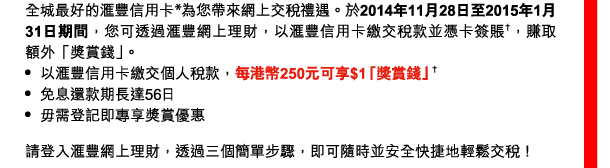 全城最好的匯豐信用卡*為您帶來網上交稅禮遇。於2014年11月28日至2015年1月31日期間，您可透過匯豐網上理財，以匯豐信用卡繳交稅款並憑卡簽賬†，賺取額外「獎賞錢」。 
- 以匯豐信用卡繳交個人稅款，每港幣250元可享$1「獎賞錢」† 
- 免息還款期長達56日 
- 毋需登記即專享獎賞優惠 

請登入匯豐網上理財，透過三個簡單步驟，即可隨時並安全快捷地輕鬆交稅！ 
