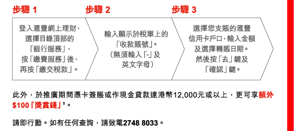 步驟 1 
登入匯豐網上理財，選擇目錄頂部的「銀行服務」，按「繳費服務」後，再按「繳交稅款」。 

步驟 2 
輸入顯示於稅單上的「收款賬號」。（無須輸入「-」及英文字母） 

步驟 3 
選擇您支賬的匯豐信用卡戶口，輸入金額及選擇轉賬日期。然後按「去」鍵及「確認」鍵。 

此外，於推廣期間憑卡簽賬或作現金貸款達港幣12,000元或以上，更可享額外$100「獎賞錢」‡。 

請即行動。如有任何查詢，請致電2748 8033。 