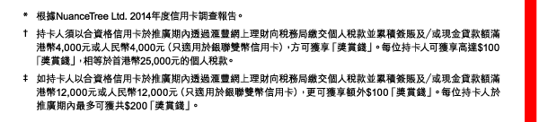 * 根據NuanceTree Ltd. 2014年度信用卡調查報告。 
† 持卡人須以合資格信用卡於推廣期內透過匯豐網上理財向稅務局繳交個人稅款並累積簽賬及／或現金貸款額滿港幣4,000元或人民幣4,000元（只適用於銀聯雙幣信用卡），方可獲享「獎賞錢」。每位持卡人可獲享高達$100「獎賞錢」，相等於首港幣25,000元的個人稅款。 
‡ 如持卡人以合資格信用卡於推廣期內透過匯豐網上理財向稅務局繳交個人稅款並累積簽賬及／或現金貸款額滿港幣12,000元或人民幣12,000元（只適用於銀聯雙幣信用卡），更可獲享額外$100「獎賞錢」。每位持卡人於推廣期內最多可獲共$200「獎賞錢」。 