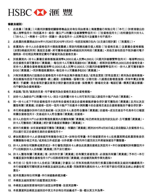 HSBC 匯豐 

條款及細則： 
1. 此推廣（「推廣」）只適用於獲發相關郵寄專函及持有任何由香港上海匯豐銀行有限公司（「本行」）於香港發出的個人港幣信用卡（包括基本卡、綜合、獨立戶口附屬卡及銀聯雙幣信用卡）（「合資格信用卡」）的特選信用卡持卡人（「持卡人」）。商務卡、公司卡、採購卡、美金信用卡、人民幣信用卡及優惠卡均不適用。 
2. 此推廣的推廣期由2014年11月28日至2015年1月31日，包括首尾兩日在內（以交易日期計算）（「推廣期」）。 
3. 推廣期內，持卡人以合資格信用卡透過匯豐網上理財向稅務局繳交個人稅款（「合資格交易」）及累積合資格簽賬（如第5條細則所列）滿指定金額，將可獲得根據第4條細則所列明的「獎賞錢」。其他交易包括但不限於繳付電子儲稅券、印花稅及商業登記費均不會被列為合資格交易。 
4. 於推廣期內，持卡人累積合資格簽賬滿港幣4,000元或人民幣4,000元（只適用於銀聯雙幣信用卡），每港幣250元的合資格交易可獲享$1「獎賞錢」，每位持卡人可獲享高達$100「獎賞錢」，相等於首港幣25,000元的合資格交易。若持卡人累積合資格簽賬滿港幣12,000元或人民幣12,000元（只適用於銀聯雙幣信用卡），持卡人更可獲享額外$100「獎賞錢」。而於整個推廣期內，每位持卡人可獲最多$200「獎賞錢」。 
5. 只有於推廣期內已誌賬的合資格信用卡的本地及海外簽賬交易及／或現金貸款（即現金透支）將列為合資格簽賬。其他簽賬包括但不限於繳稅、網上繳款、自動轉賬、循環付款、分期付款、八達通自動增值服務、所有年費及財務費用、手續費、現金套現計劃及套現分期計劃的提款金額、保險費用、賭場的交易、電話訂購、傳真訂購及郵購，均不會列為合資格簽賬。 
6. 未誌賬／取消／退款的交易，均不會被列為合資格交易及合資格簽賬。 
7. 如持卡人為綜合戶口附屬卡持卡人，則主卡及附屬卡持卡人均可享用已誌入該信用卡賬戶內的「獎賞錢」。 
8. 同一持卡人名下不同合資格信用卡的所有合資格交易及合資格簽賬將會合併計算可獲取的「獎賞錢」及用以決定獲取有關「獎賞錢」的資格。但同一信用卡賬戶下的基本卡與附屬卡的合資格交易及合資格簽賬則不會合併計算。 
9. 本行將根據儲存於本行的交易紀錄，以決定持卡人是否符合獲得「獎賞錢」的資格。成功交易並不代表本行已確認有關合資格信用卡、交易或持卡人符合獲得「獎賞錢」的資格。 
10. 持卡人的信用卡戶口必須於整個推廣期內至獲取有關「獎賞錢」時仍然有效及信用狀況良好，方可獲贈「獎賞錢」。持卡人可獲得的「獎賞錢」將計算至最接近整數$1「獎賞錢」。 
11. 經本行核實後，如交易被確認可獲取「獎賞錢」，有關的「獎賞錢」將於2015年4月30日或之前自動誌入合資格持卡人用以進行首次合資格交易的合資格信用卡。 
12. 參加推廣的持卡人必須保留所有簽賬存根正本。如有任何爭議，本行保留要求持卡人在推廣期間或推廣期後提供有關簽賬存根正本及／或其他文件或証據，以作核實。所有向本行遞交的文件將被保留並不獲發還。 
13. 持卡人如有任何舞弊或欺詐成分，本行會取消該持卡人參加此推廣的資格及其信用卡。本行保留權利於有關信用卡戶口扣除該持卡人的有關「獎賞錢」而不另行通知。 
14. 持卡人獲取有關「獎賞錢」後，如用作計算「獎賞錢」的有關交易被取消，必須退回有關「獎賞錢」予本行。本行有權直接於有關合資格信用卡戶口扣除相等於該「獎賞錢」的金額而無需作事先通知。 
15. 本行的（i）信用卡持卡人合約及「獎賞錢」計劃及（ii）所有其他適用的現行推廣活動的條款及細則均繼續適用。本行保留權利可隨時更改本條款及細則及終止推廣，而無需事先通知持卡人。本行恕不就任何更改及終止承擔任何責任。 
16. 就本推廣如有任何爭議，本行保留最終裁決權。 
17. 本條款及細則受現行的監管規定所限。 
18. 本條款及細則受香港特別行政區法律管轄，並按其詮釋。 
19. 本推廣資料及條款及細則的中英文本如有任何歧義或不一致，概以英文本為準。 