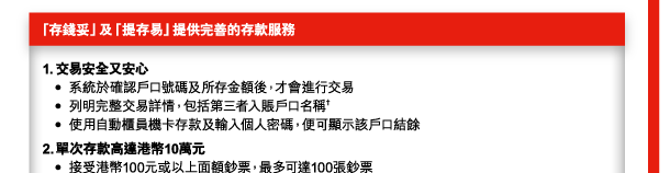 「存錢妥」及「提存易」提供完善的存款服務 

1. 交易安全又安心 
 - 系統於確認戶口號碼及所存金額後，才會進行交易 
 - 列明完整交易詳情，包括第三者入賬戶口名稱† 
 - 使用自動櫃員機卡存款及輸入個人密碼，便可顯示該戶口結餘 
2. 單次存款高達港幣10萬元 
 - 接受港幣100元或以上面額鈔票，最多可達100張鈔票 