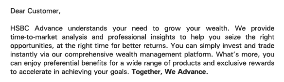 Dear Customer, 

HSBC Advance understands your need to grow your wealth. We provide time-to-market analysis and professional insights to help you seize the right opportunities, at the right time for better returns. You can simply invest and trade instantly via our comprehensive wealth management platform. What's more, you can enjoy preferential benefits for a wide range of products and exclusive rewards to accelerate in achieving your goals. Together, We Advance. 