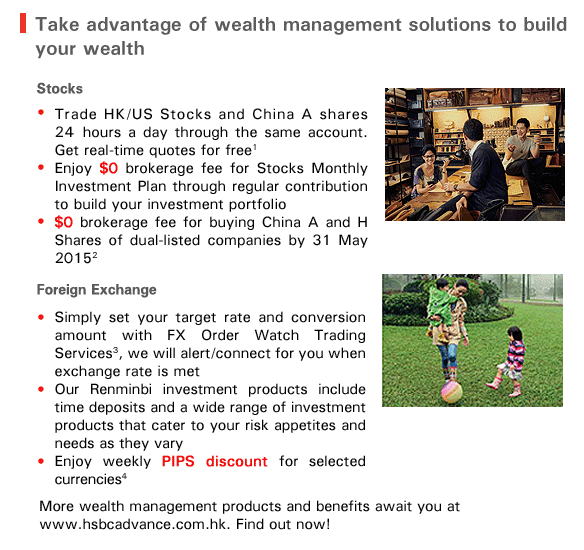 Take advantage of wealth management solutions to build your wealth 

Stocks

-Trade HK/US Stocks and China A shares 24 hours a day through the same account. Get real-time quotes for free1
-Enjoy $0 brokerage fee for Stocks Monthly Investment Plan through regular contribution  to build your investment portfolio
-$0 brokerage fee for buying China A and H Shares of dual-listed companies by 31 May 2015 2

Foreign Exchange
-Simply set your target rate and conversion amount with FX Order Watch Trading Services3, we will alert/connect for you when exchange rate is met
-Our Renminbi investment products include time deposits and a wide range of investment products that cater to your risk appetites and needs as they vary
-Enjoy weekly PIPS discount for selected currencies4

More wealth management products and benefits await you at 
www.hsbcadvance.com.hk. Find out now! 