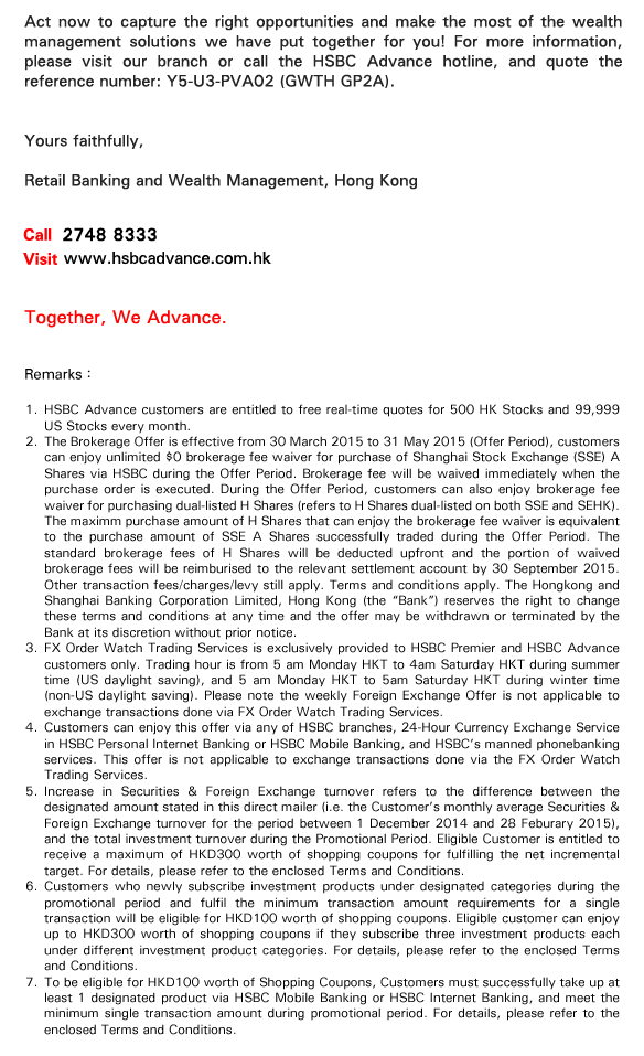 Act now to capture the right opportunities and make the most of the wealth management solutions we have put together for you! For more information, please visit our branch or call the HSBC Advance hotline, and quote the reference number: Y5-U3-PVA02 (GWTH GP2A).


Yours faithfully, 

Retail Banking and Wealth Management, Hong Kong 
    
Call 2748 8333
Visit www.hsbcadvance.com.hk

Together, We Advance.

Remarks：
1.HSBC Advance customers are entitled to free real-time quotes for 500 HK Stocks and 99,999 US Stocks every month.
2.The Brokerage Offer is effective from 17 Novermber 2014 to 31 May 2015 (Offer Period), customers can enjoy unlimited $0 brokerage fee waiver for purchase of Shanghai Stock Exchange (SSE) A Shares via HSBC during the Offer Period. Brokerage fee will be waived immediately when the purchase order is executed. During the Offer Period, customers can also enjoy brokerage fee waiver for purchasing dual-listed H Shares (refers to H Shares dual-listed on both SSE and SEHK). The maximm purchase amount of H Shares that can enjoy the brokerage fee waiver is equivalent to the purchase amount of SSE A Shares successfully traded during the Offer Period. The standard brokerage fees of H Shares will be deducted upfront and the portion of waived brokerage fees will be reimburised to the relevant settlement account by 30 September 2015. Other transaction fees/charges/levy still apply. Terms and conditions apply. The Hongkong and Shanghai Banking Corporation Limited, Hong Kong (the 'Bank') reserves the right to change these terms and conditions at any time and the offer may be withdrawn or terminated by the Bank at its discretion without prior notice.
3.FX Order Watch Trading Services is exclusively provided to HSBC Premier and HSBC Advance customers only. Trading hour is from 5 am Monday HKT to 4 am Saturday HKT during summer time (US daylight saving), and 5 am Monday HKT to 5 am Saturday HKT during winter time (non-US daylight saving). Please note the weekly Foreign Exchange Offer is not applicable to exchange transactions done via FX Order Watch Trading Services.
4.Customers can enjoy this offer via any of HSBC branches, 24-Hour Currency Exchange Service in HSBC Personal Internet Banking or HSBC Mobile Banking, and HSBC's manned phonebanking services. This offer is not applicable to exchange transactions done via the FX Order Watch Trading Services. 
5.Increase in Securities & Foreign Exchange turnover refers to the difference between the designated amount stated in this direct mailer (i.e. the Customer's monthly average Securities & Foreign Exchange turnover for the period between 1 December 2014 and 28 Feburary 2015), and the total investment turnover during the Promotional Period. Eligible Customer is entitled to receive a maximum of HKD300 worth of shopping coupons for fulfilling the net incremental target. For details, please refer to the enclosed Terms and Conditions.
6.Customers who newly subscribe to investment products under designated categories during the promotional period and fulfil the minimum transaction amount requirements for a single transaction will be eligible for HKD100 worth of shopping coupons. Eligible customer can enjoy up to HKD300 worth of shopping coupons if they subscribe to three investment products each under different investment product categories. For details, please refer to the enclosed Terms and Conditions.
7.To be eligible for HKD100 worth of Shopping Coupons, Customers must successfully take up at least 1 designated product via HSBC Mobile Banking or HSBC Internet Banking, and meet the minimum single transaction amount during Promotional Period. For details, please refer to the enclosed Terms and Conditions.

