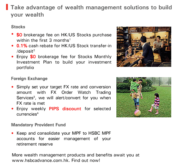 Take advantage of wealth management solutions to build your wealth 

Stocks

-$0 brokerage fee on HK/US Stocks purchase within the first 3 months1
-0.1% cash rebate for HK/US Stock transfer-in /deposit2
-Enjoy $0 brokerage fee for Stocks Monthly Investment Plan to build your investment portfolio

Foreign Exchange
-Simply set your target FX rate and conversion amount with FX Order Watch Trading Services3, we will alert/convert for you when FX rate is met
-Enjoy weekly PIPS discount for selected currencies4

Mandatory Provident Fund
Keep and consolidate your MPF to HSBC MPF accounts for easier management of your retirement reserve

More wealth management products and benefits await you at 
www.hsbcadvance.com.hk. Find out now! 