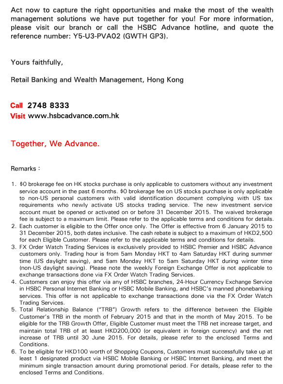 Act now to capture the right opportunities and make the most of the wealth management solutions we have put together for you! For more information, please visit our branch or call the HSBC Advance hotline, and quote the reference number: Y5-U3-PVA02 (GWTH GP3).


Yours faithfully, 
Retail Banking and Wealth Management, Hong Kong 
    
Call 2748 8333
Visit www.hsbcadvance.com.hk

Together, We Advance.

