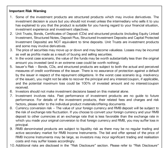 Important Risk Warning:
1.	Some of the investment products are structured products which may involve derivatives. The investment decision is yours but you should not invest unless the intermediary who sells it to you has explained to you that the product is suitable for you having regard to your financial situation, investment experience and investment objectives.
2.	Unit Trusts, Bonds, Certificates of Deposit (CDs) and structured products (including Equity Linked Investment, Structured Notes, Deposit Plus, Structured Investment Deposits and Capital Protected Investment Deposits) are NOT equivalent to time deposits. Unit Trusts are investment products and some may involve derivatives.
3.	The price of securities may move up or down and may become valueless. Losses may be incurred as well as profits made as a result of buying and selling securities.
4.	In the worst case scenario, the value of the funds may be worth substantially less than the original amount you invested (and in an extreme case could be worth nothing).
5.	Issuer's Risk – Bonds, CDs, and structured products are subject to both the actual and perceived measures of credit worthiness of the issuer. There is no assurance of protection against a default by the issuer in respect of the repayment obligations. In the worst case scenario (e.g. insolvency of the issuer), you might not be able to recover the principal and any interest/coupon, if applicable, and the potential maximum loss could be 100% of invested amount and no interest/coupon received.
6.	Investors should not make investment decisions based on this material alone.
7.	Investment involves risks. Past performance of investment products are no guide to future performance. For details of the investment products, their related fees and charges and risk factors, please refer to the individual product materials/offering documents.
8.	Currency conversion risk – The value of your foreign currency and RMB deposit will be subject to the risk of exchange rate fluctuation. If you choose to convert your foreign currency and your RMB deposit to other currencies at an exchange rate that is less favorable than the exchange rate in which you made your original conversion to that foreign currency and RMB, you may suffer loss in principal.
9.	RMB denominated products are subject to liquidity risk as there may be no regular trading and active secondary market for RMB Income Instruments. The bid and offer spread of the price of RMB Income Instruments may be large, so investors may incur significant trading and realisation costs and may suffer losses accordingly.
10.	Additional risks are disclosed in the 'Risk Disclosure' section. Please refer to 'Risk Disclosure' 