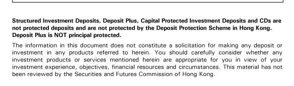 Structured Investment Deposits, Deposit Plus, Capital Protected Investment Deposits and CDs are not protected deposits and are not protected by the Deposit Protection Scheme in Hong Kong. Deposit Plus is NOT principal protected.

The information in this document does not constitute a solicitation for making any deposit or investment in any products referred to herein. You should carefully consider whether any investment products or services mentioned herein are appropriate for you in view of your investment experience, objectives, financial resources and circumstances. This material has not been reviewed by the Securities and Futures Commission of Hong Kong.