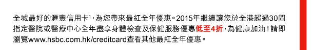 全城最好的匯豐信用卡(1)，為您帶來最紅全年優惠。2015年繼續讓您於全港超過30間指定醫院或醫療中心全年盡享身體檢查及保健服務優惠低至4折，為健康加油！請即瀏覽www.hsbc.com.hk/creditcard查看其他最紅全年優惠。 